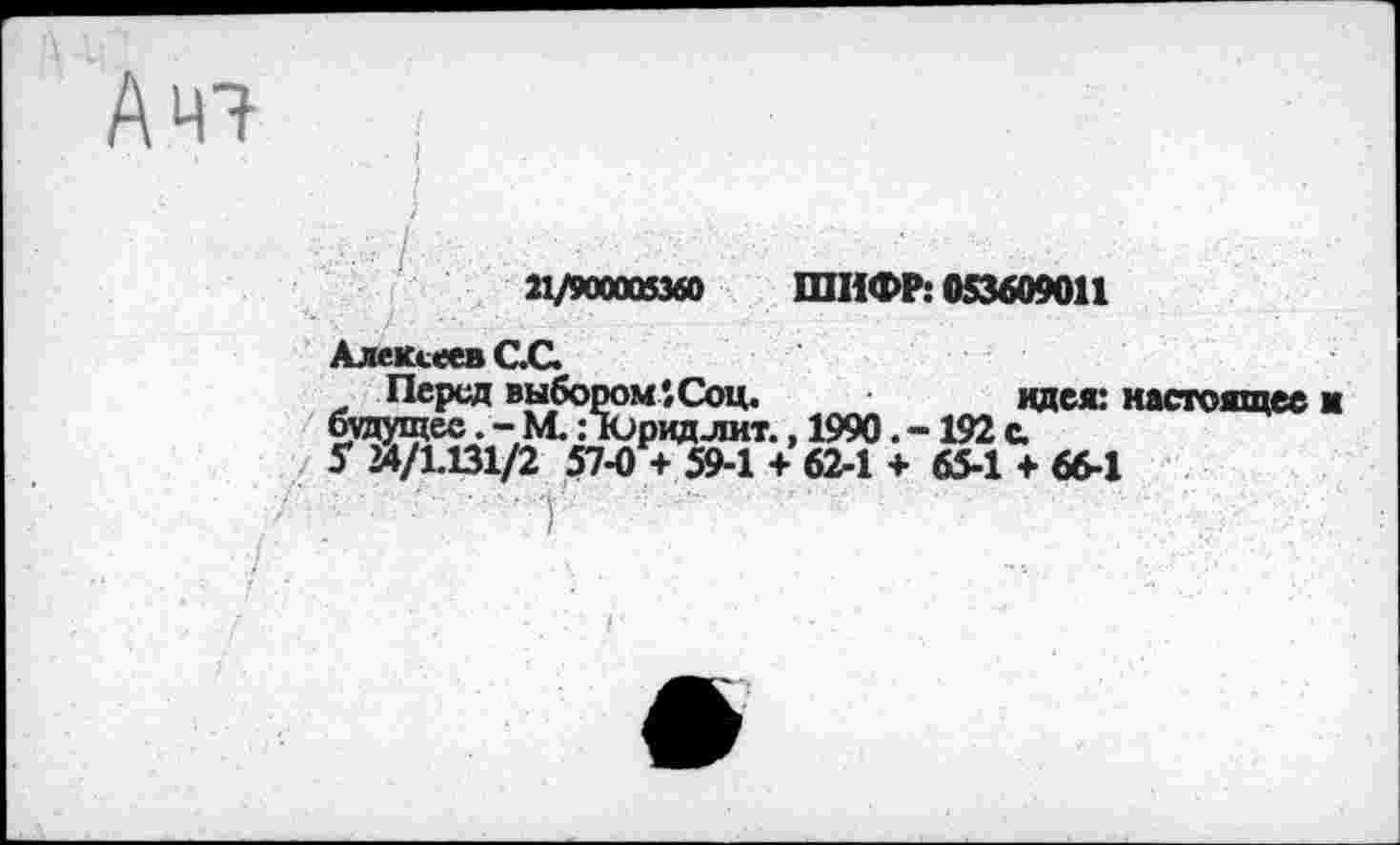 ﻿Ач?
21/900005360 ШИФР: 053609011
Алексеев С.С.
Перед выбором*. Соц.	идея: настоящее к
будущее.-М. Поридлит., 1990. -192 с.
5 24/1.131/2 57-0 + 59-1 + 62-1 + 65-1 + 66-1